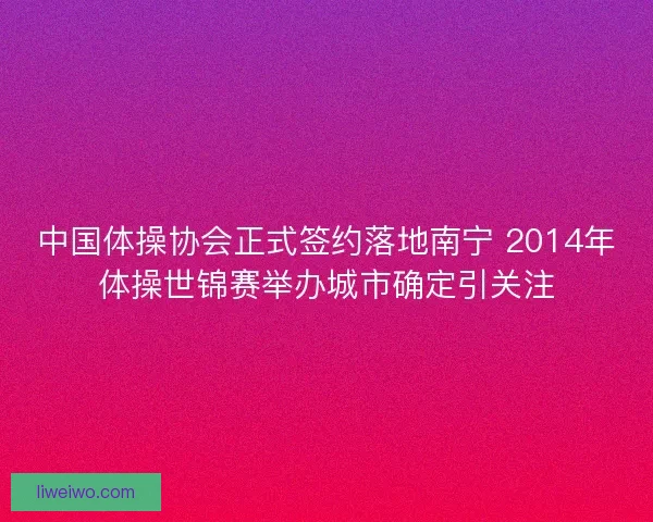 中国体操协会正式签约落地南宁 2014年体操世锦赛举办城市确定引关注