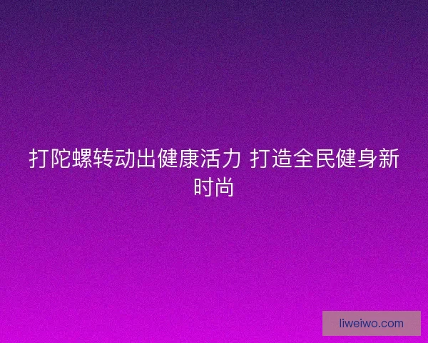 打陀螺转动出健康活力 打造全民健身新时尚