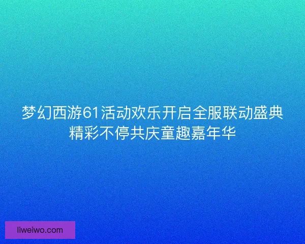 梦幻西游61活动欢乐开启全服联动盛典精彩不停共庆童趣嘉年华