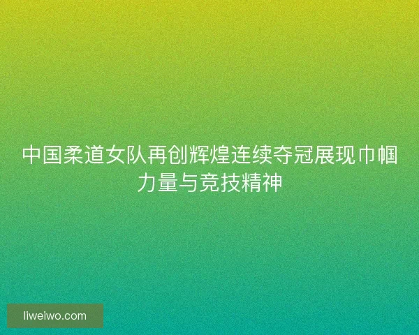 中国柔道女队再创辉煌连续夺冠展现巾帼力量与竞技精神