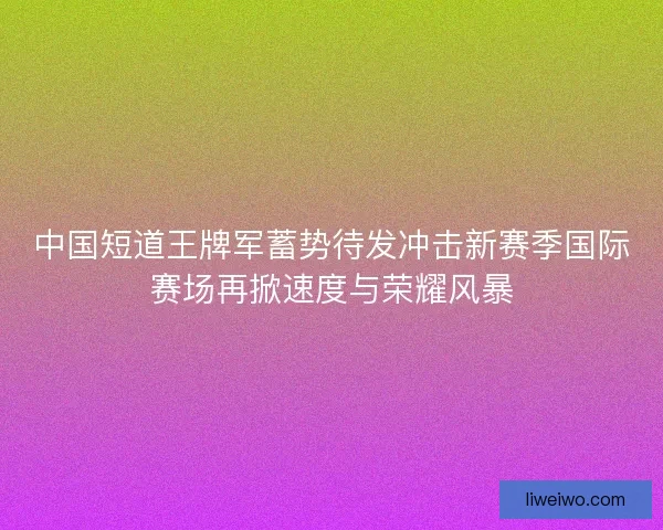中国短道王牌军蓄势待发冲击新赛季国际赛场再掀速度与荣耀风暴