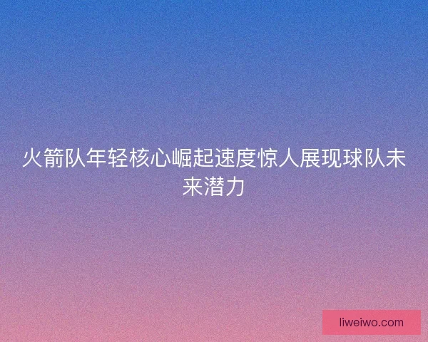 火箭队年轻核心崛起速度惊人展现球队未来潜力