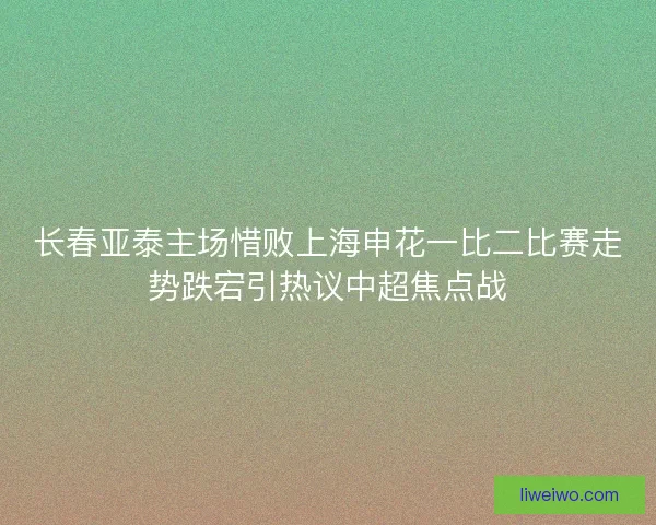 长春亚泰主场惜败上海申花一比二比赛走势跌宕引热议中超焦点战