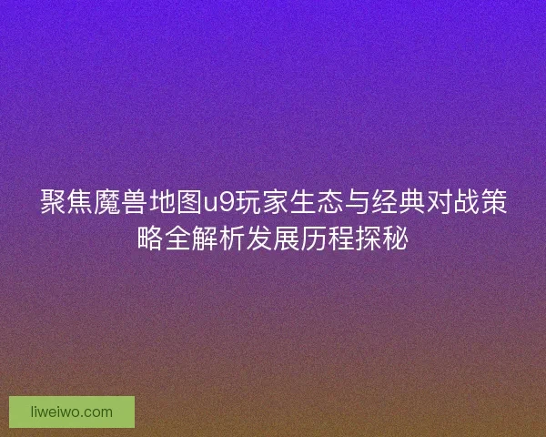聚焦魔兽地图u9玩家生态与经典对战策略全解析发展历程探秘