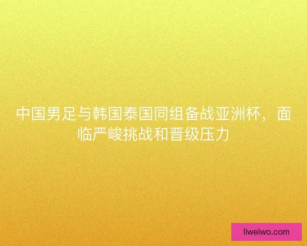 中国男足与韩国泰国同组备战亚洲杯，面临严峻挑战和晋级压力