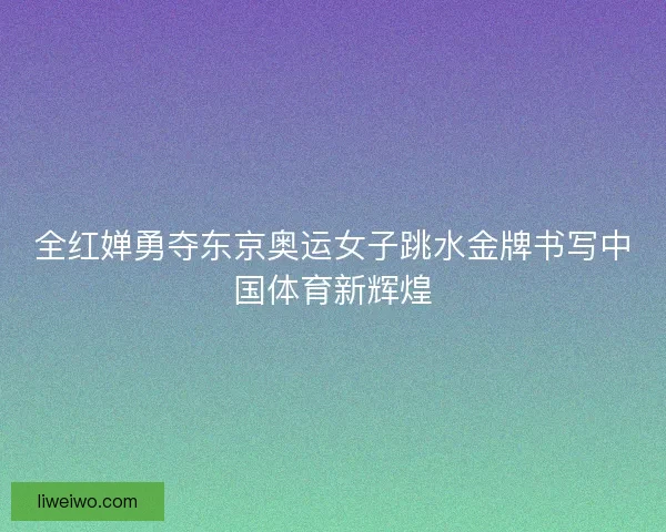 全红婵勇夺东京奥运女子跳水金牌书写中国体育新辉煌