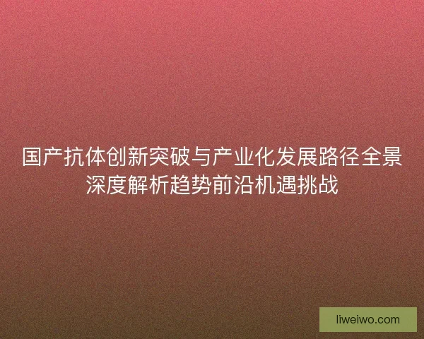 国产抗体创新突破与产业化发展路径全景深度解析趋势前沿机遇挑战