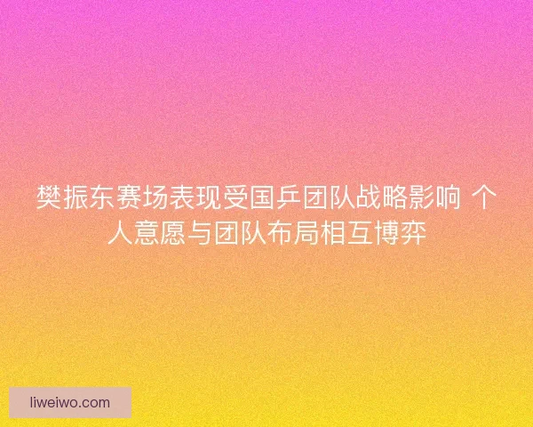 樊振东赛场表现受国乒团队战略影响 个人意愿与团队布局相互博弈