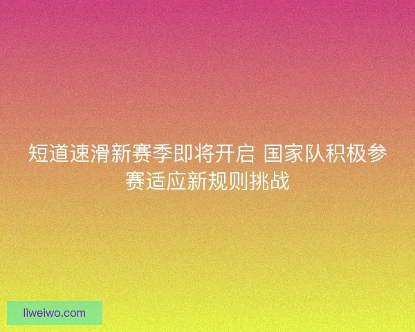 短道速滑新赛季即将开启 国家队积极参赛适应新规则挑战
